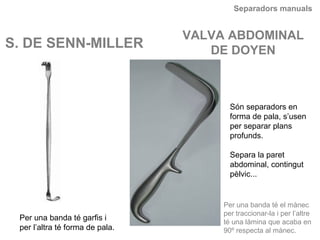 Separadors manuals
S. DE SENN-MILLER
VALVA ABDOMINAL
DE DOYEN
Són separadors en
forma de pala, s’usen
per separar plans
profunds.
Separa la paret
abdominal, contingut
pèlvic...
Per una banda té garfis i
per l’altra té forma de pala.
Per una banda té el mànec
per traccionar-la i per l’altre
té una làmina que acaba en
90º respecta al mànec.
 