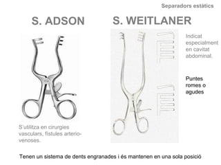 Separadors estàtics
S. ADSON S. WEITLANER
Tenen un sistema de dents engranades i és mantenen en una sola posició
Indicat
especialment
en cavitat
abdominal.
S’utilitza en cirurgies
vasculars, fístules arterio-
venoses.
Puntes
romes o
agudes
 