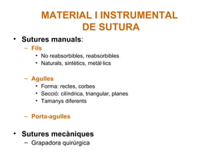 MATERIAL I INSTRUMENTAL
DE SUTURA
• Sutures manuals:
– Fils
• No reabsorbibles, reabsorbibles
• Naturals, sintètics, metàl·lics
– Agulles
• Forma: rectes, corbes
• Secció: cilíndrica, triangular, planes
• Tamanys diferents
– Porta-agulles
• Sutures mecàniques
– Grapadora quirúrgica
 