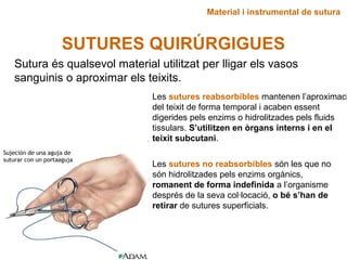 Material i instrumental de sutura
SUTURES QUIRÚRGIGUES
Sutura és qualsevol material utilitzat per lligar els vasos
sanguinis o aproximar els teixits.
Les sutures reabsorbibles mantenen l’aproximaci
del teixit de forma temporal i acaben essent
digerides pels enzims o hidrolitzades pels fluids
tissulars. S’utilitzen en òrgans interns i en el
teixit subcutani.
Les sutures no reabsorbibles són les que no
són hidrolitzades pels enzims orgànics,
romanent de forma indefinida a l’organisme
després de la seva col·locació, o bé s’han de
retirar de sutures superficials.
 