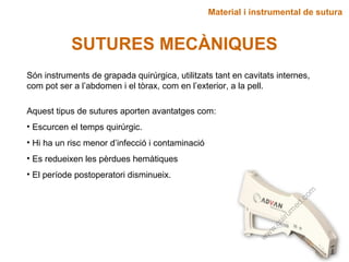 Material i instrumental de sutura
SUTURES MECÀNIQUES
Són instruments de grapada quirúrgica, utilitzats tant en cavitats internes,
com pot ser a l’abdomen i el tòrax, com en l’exterior, a la pell.
Aquest tipus de sutures aporten avantatges com:
• Escurcen el temps quirúrgic.
• Hi ha un risc menor d’infecció i contaminació
• Es redueixen les pèrdues hemàtiques
• El període postoperatori disminueix.
 