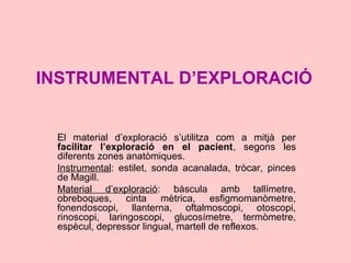 INSTRUMENTAL D’EXPLORACIÓ
El material d’exploració s’utilitza com a mitjà per
facilitar l’exploració en el pacient, segons les
diferents zones anatòmiques.
Instrumental: estilet, sonda acanalada, tròcar, pinces
de Magill.
Material d’exploració: bàscula amb tallímetre,
obreboques, cinta mètrica, esfigmomanòmetre,
fonendoscopi, llanterna, oftalmoscopi, otoscopi,
rinoscopi, laringoscopi, glucosímetre, termòmetre,
espècul, depressor lingual, martell de reflexos.
 