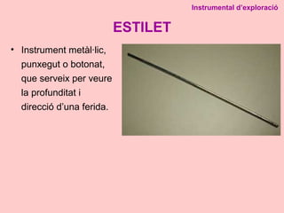 ESTILET
• Instrument metàl·lic,
punxegut o botonat,
que serveix per veure
la profunditat i
direcció d’una ferida.
Instrumental d’exploració
 
