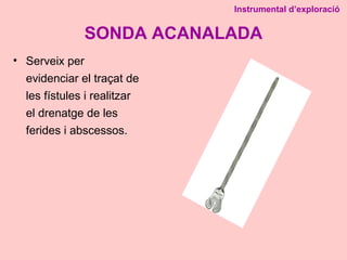 SONDA ACANALADA
• Serveix per
evidenciar el traçat de
les fístules i realitzar
el drenatge de les
ferides i abscessos.
Instrumental d’exploració
 