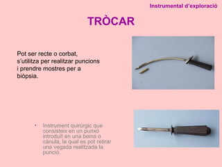 TRÒCAR
• Instrument quirúrgic que
consisteix en un punxó
introduït en una beina o
cànula, la qual es pot retirar
una vegada realitzada la
punció.
Instrumental d’exploració
Pot ser recte o corbat,
s’utilitza per realitzar puncions
i prendre mostres per a
biòpsia.
 