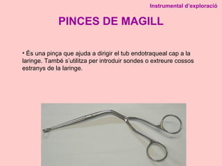 PINCES DE MAGILL
Instrumental d’exploració
• És una pinça que ajuda a dirigir el tub endotraqueal cap a la
laringe. També s’utilitza per introduir sondes o extreure cossos
estranys de la laringe.
 