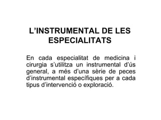 L’INSTRUMENTAL DE LES
ESPECIALITATS
En cada especialitat de medicina i
cirurgia s’utilitza un instrumental d’ús
general, a més d’una sèrie de peces
d’instrumental específiques per a cada
tipus d’intervenció o exploració.
 