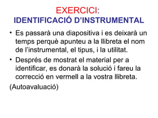 EXERCICI:
IDENTIFICACIÓ D’INSTRUMENTAL
• Es passarà una diapositiva i es deixarà un
temps perquè apunteu a la llibreta el nom
de l’instrumental, el tipus, i la utilitat.
• Després de mostrat el material per a
identificar, es donarà la solució i fareu la
correcció en vermell a la vostra llibreta.
(Autoavaluació)
 