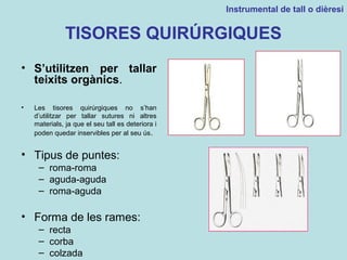 TISORES QUIRÚRGIQUES
• S’utilitzen per tallar
teixits orgànics.
• Les tisores quirúrgiques no s’han
d’utilitzar per tallar sutures ni altres
materials, ja que el seu tall es deteriora i
poden quedar inservibles per al seu ús.
• Tipus de puntes:
– roma-roma
– aguda-aguda
– roma-aguda
• Forma de les rames:
– recta
– corba
– colzada
Instrumental de tall o dièresi
 