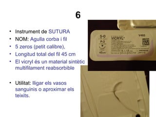 6
• Instrument de SUTURA
• NOM: Agulla corba i fil
• 5 zeros (petit calibre),
• Longitud total del fil 45 cm
• El vicryl és un material sintètic
multifilament reabsorbible
• Utilitat: lligar els vasos
sanguinis o aproximar els
teixits.
 