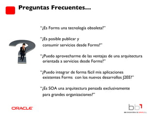 Preguntas Frecuentes… “ ¿Es Forms una tecnología obsoleta?” “ ¿Es posible publicar y  consumir servicios desde Forms?” “ ¿Puedo aprovecharme de las ventajas de una arquitectura  orientada a servicios desde Forms?” “ ¿Puedo integrar de forma fácil mis aplicaciones  existentes Forms  con los nuevos desarrollos J2EE?” “ ¿Es SOA una arquitectura pensada exclusivamente  para grandes organizaciones?” 