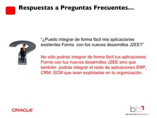Respuestas a Preguntas Frecuentes… “ ¿Puedo integrar de forma fácil mis aplicaciones existentes Forms  con los nuevos desarrollos J2EE?”  No sólo podrás integrar de forma fácil tus aplicaciones Forms con tus nuevos desarrollos J2EE sino que también  podrás integrar el resto de aplicaciones ERP, CRM, SCM que sean explotadas en tu organización. 