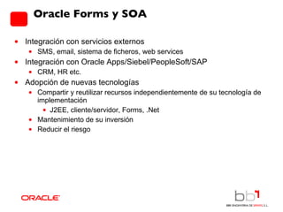 Oracle Forms y SOA Integración con servicios externos SMS, email, sistema de ficheros, web services Integración con Oracle Apps/Siebel/PeopleSoft/SAP CRM, HR etc. Adopción de nuevas tecnologías Compartir y reutilizar recursos independientemente de su tecnología de implementación J2EE, cliente/servidor, Forms, .Net Mantenimiento de su inversión Reducir el riesgo 