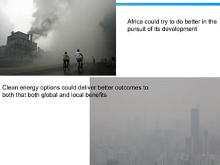 Africa could try to do better in the
                                             pursuit of its development




Clean energy options could deliver better outcomes to
both that both global and local benefits
 
