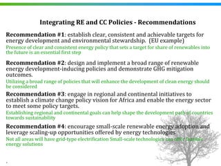 Integrating RE and CC Policies ­ Recommendations
Recommendation #1: establish clear, consistent and achievable targets for 
energy development and environmental stewardship.  (EU example)
Presence of clear and consistent energy policy that sets a target for share of renewables into 
the future is an essential first step

Recommendation #2: design and implement a broad range of renewable 
energy development‐inducing policies and demonstrate GHG mitigation 
outcomes.
Utilizing a broad range of policies that will enhance the development of clean energy should 
be considered
Recommendation #3: engage in regional and continental initiatives to 
establish a climate change policy vision for Africa and enable the energy sector 
to meet some policy targets.
Establishing regional and continental goals can help shape the development path of countries 
towards sustainability
Recommendation #4: encourage small‐scale renewable energy adoption and 
leverage scaling‐up opportunities offered by energy technologies
Not all areas will have grid‐type electrification Small‐scale technologies can offer feasible 
energy solutions


.
 