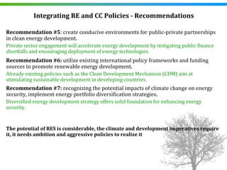 Integrating RE and CC Policies ­ Recommendations

Recommendation #5: create conducive environments for public‐private partnerships 
in clean energy development. 
Private sector engagement will accelerate energy development by mitigating public finance 
shortfalls and encouraging deployment of energy technologies. 
Recommendation #6: utilize existing international policy frameworks and funding 
sources to promote renewable energy development.
Already existing policies such as the Clean Development Mechanism (CDM) aim at 
stimulating sustainable development in developing countries. 
Recommendation #7: recognizing the potential impacts of climate change on energy 
security, implement energy portfolio diversification strategies.
Diversified energy development strategy offers solid foundation for enhancing energy 
security.


The potential of RES is considerable, the climate and development imperatives require 
it, it needs ambition and aggressive policies to realize it
 
