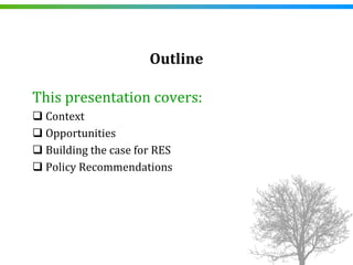 Outline

This presentation covers:
 Context
 Opportunities
 Building the case for RES
 Policy Recommendations
 