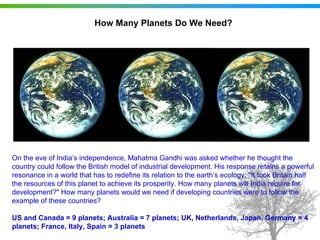 How Many Planets Do We Need?




On the eve of India’s independence, Mahatma Gandhi was asked whether he thought the
country could follow the British model of industrial development. His response retains a powerful
resonance in a world that has to redefine its relation to the earth’s ecology: "It took Britain half
the resources of this planet to achieve its prosperity. How many planets will India require for
development?" How many planets would we need if developing countries were to follow the
example of these countries?

US and Canada = 9 planets; Australia = 7 planets; UK, Netherlands, Japan, Germany = 4
planets; France, Italy, Spain = 3 planets
 
