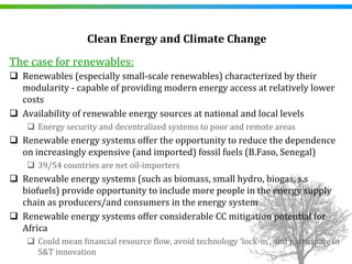 Clean Energy and Climate Change 
The case for renewables:
  Renewables (especially small‐scale renewables) characterized by their 
  modularity ‐ capable of providing modern energy access at relatively lower 
  costs
  Availability of renewable energy sources at national and local levels 
     Energy security and decentralized systems to poor and remote areas
  Renewable energy systems offer the opportunity to reduce the dependence 
  on increasingly expensive (and imported) fossil fuels (B.Faso, Senegal)
     39/54 countries are net oil‐importers
  Renewable energy systems (such as biomass, small hydro, biogas, s.s
  biofuels) provide opportunity to include more people in the energy supply 
  chain as producers/and consumers in the energy system
  Renewable energy systems offer considerable CC mitigation potential for 
  Africa
     Could mean financial resource flow, avoid technology ‘lock‐in’, and participate in 
     S&T innovation
 