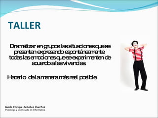 TALLER Dramatizar en grupos las situaciones que se presentan expresando espontáneamente  todas las emociones que se experimenten de acuerdo a las vivencias.  Hacerlo  de la manera más real posible. Guido Enrique Ceballos Huertas Psicólogo y Licenciado en Informática 