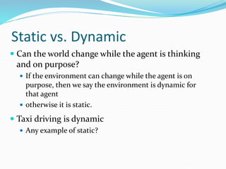 Static vs. Dynamic
 Can the world change while the agent is thinking
and on purpose?
 If the environment can change while the agent is on
purpose, then we say the environment is dynamic for
that agent
 otherwise it is static.
 Taxi driving is dynamic
 Any example of static?
 