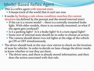 Model-Based Reflex Agent
 This is a reflex agent with internal state.
 It keeps track of the world that it can’t see now.
 It works by finding a rule whose condition matches the current
situation (as defined by the percept and the stored internal state)
 If the car is a recent model -- there is a centrally mounted brake
light. With older models, there is no centrally mounted, so what if
the agent gets confused?
 Is it a parking light? Is it a brake light? Is it a turn signal light?
 Some sort of internal state should be in order to choose an action.
 The camera should detect two red lights at the edge of the vehicle
go ON or OFF simultaneously.
 The driver should look in the rear-view mirror to check on the location
of near by vehicles. In order to decide on lane-change the driver needs
to know whether or not they are there.
 The driver sees, and there is already stored information, and then
does the action associated with that rule.
 