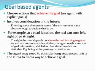 Goal based agents
 Choose actions that achieve the goal (an agent with
explicit goals)
 Involves consideration of the future:
 Knowing about the current state of the environment is not
always enough to decide what to do.
 For example, at a road junction, the taxi can turn left,
right or go straight.
 The right decision depends on where the taxi is trying to get to.
As well as a current state description, the agent needs some sort
of goal information, which describes situations that are
desirable. E.g. being at the passenger's destination.
 The agent may need to consider long sequences, twists
and turns to find a way to achieve a goal.
 