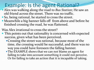 Example: Is the agent Rational?
 Alex was walking along the road to Bus Station; He saw an
old friend across the street. There was no traffic.
 So, being rational, he started to cross the street.
 Meanwhile a big banner falls off from above and before he
finished crossing the road, he was flattened.
Was Alex irrational to cross the street?
 This points out that rationality is concerned with expected
success, given what has been perceived.
Crossing the street was rational, because most of the
time, the crossing would be successful, and there was no
way you could have foreseen the falling banner.
The EXAMPLE shows that we can not blame an agent for
failing to take into account something it could not perceive.
Or for failing to take an action that it is incapable of taking.
 