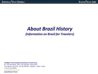 About Brazil History (Information on Brazil for Travelers) Intelligent Travel Solutions and Discover.Travel Group Av. Tancredo Neves, 1632.  Edf. Salvador Trade Center  Torre Norte, Sala 2114.  CEP 41.820-020 – Salvador – Bahia – Brasil  T +55 71 3113-4203 [email_address]   www.Discover.Travel 