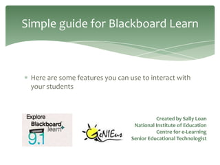 Simple guide for Blackboard Learn



 Here are some features you can use to interact with
 your students



                                           Created by Sally Loan
                                  National Institute of Education
                                           Centre for e-Learning
                                 Senior Educational Technologist
 