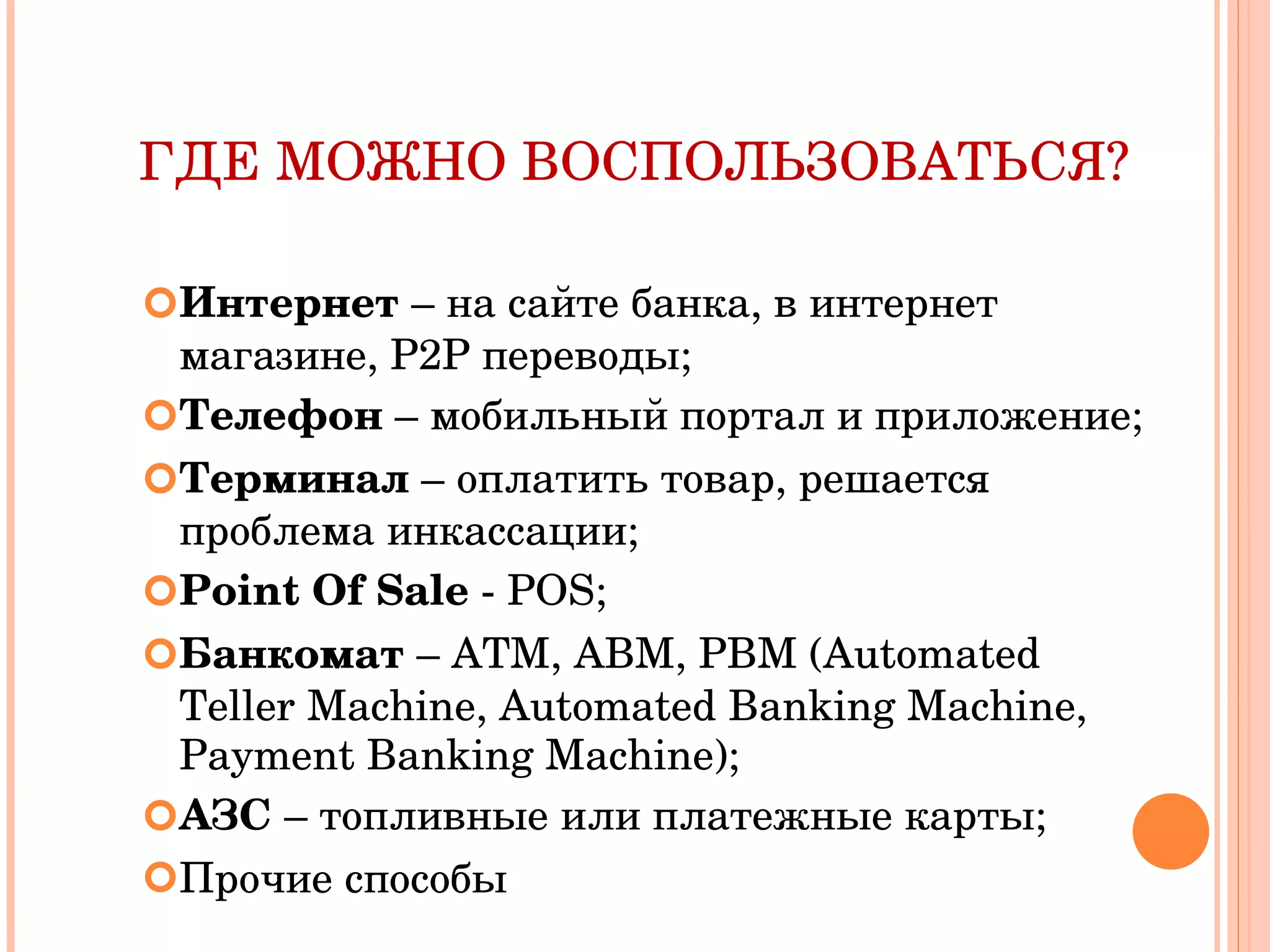 ГДЕ МОЖНО ВОСПОЛЬЗОВАТЬСЯ? Интернет  – на сайте банка, в интернет магазине,  P2P  переводы; Телефон  – мобильный портал и приложение; Терминал  – оплатить товар, решается проблема инкассации; Point Of Sale  - POS ; Банкомат  – ATM, ABM, PBM (Automated Teller Machine, Automated Banking Machine, Payment Banking Machine) ; АЗС  – топливные или платежные карты; Прочие способы 