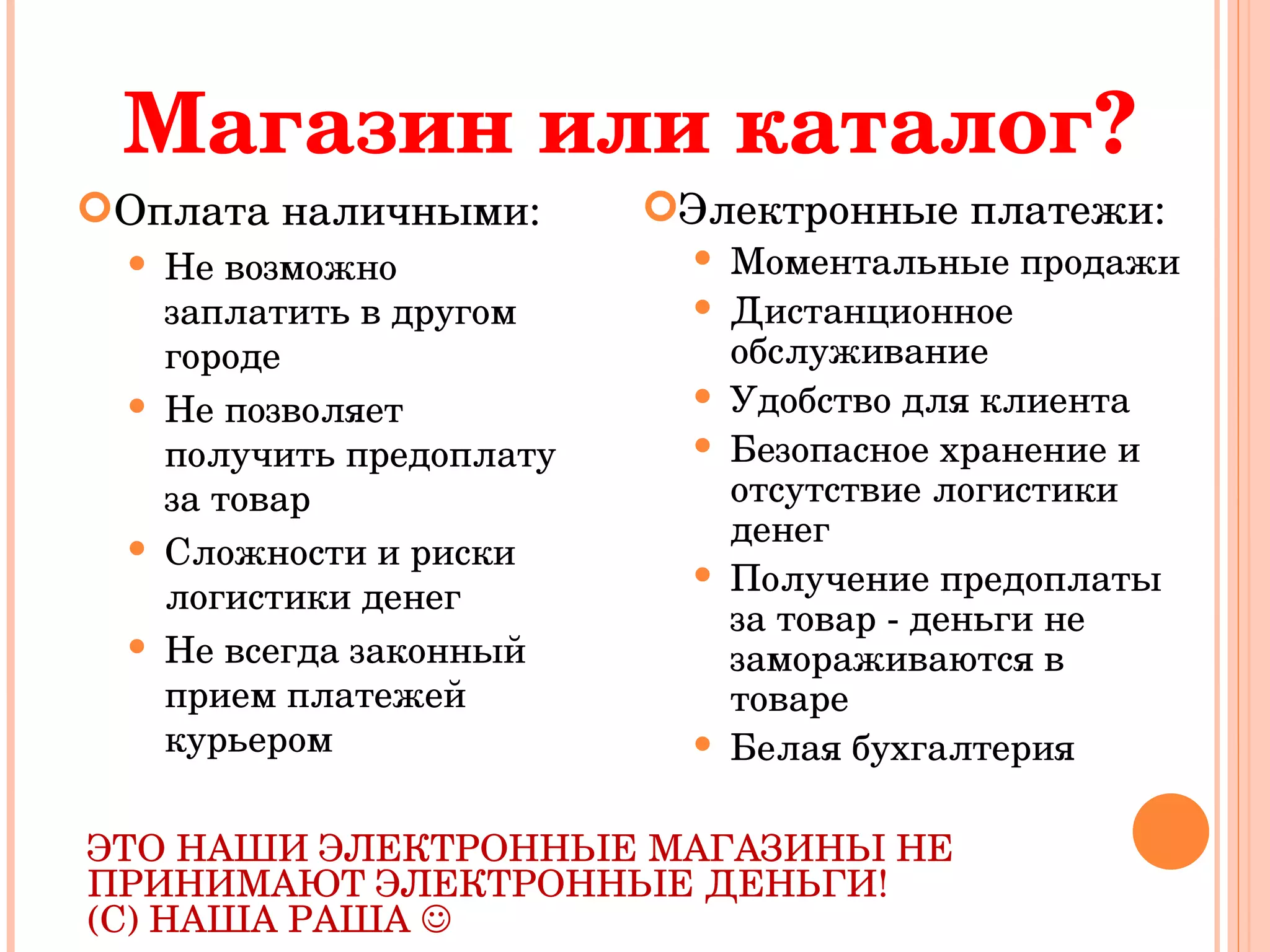 Магазин или каталог? Оплата наличными: Не возможно заплатить в другом городе Не позволяет получить предоплату за товар Сложности и риски логистики денег Не всегда законный прием платежей курьером Электронные платежи: Моментальные продажи Дистанционное обслуживание Удобство для клиента Безопасное хранение и отсутствие логистики денег Получение предоплаты за товар - деньги не замораживаются в товаре Белая бухгалтерия ЭТО НАШИ ЭЛЕКТРОННЫЕ МАГАЗИНЫ НЕ ПРИНИМАЮТ ЭЛЕКТРОННЫЕ ДЕНЬГИ!  (С) НАША РАША   