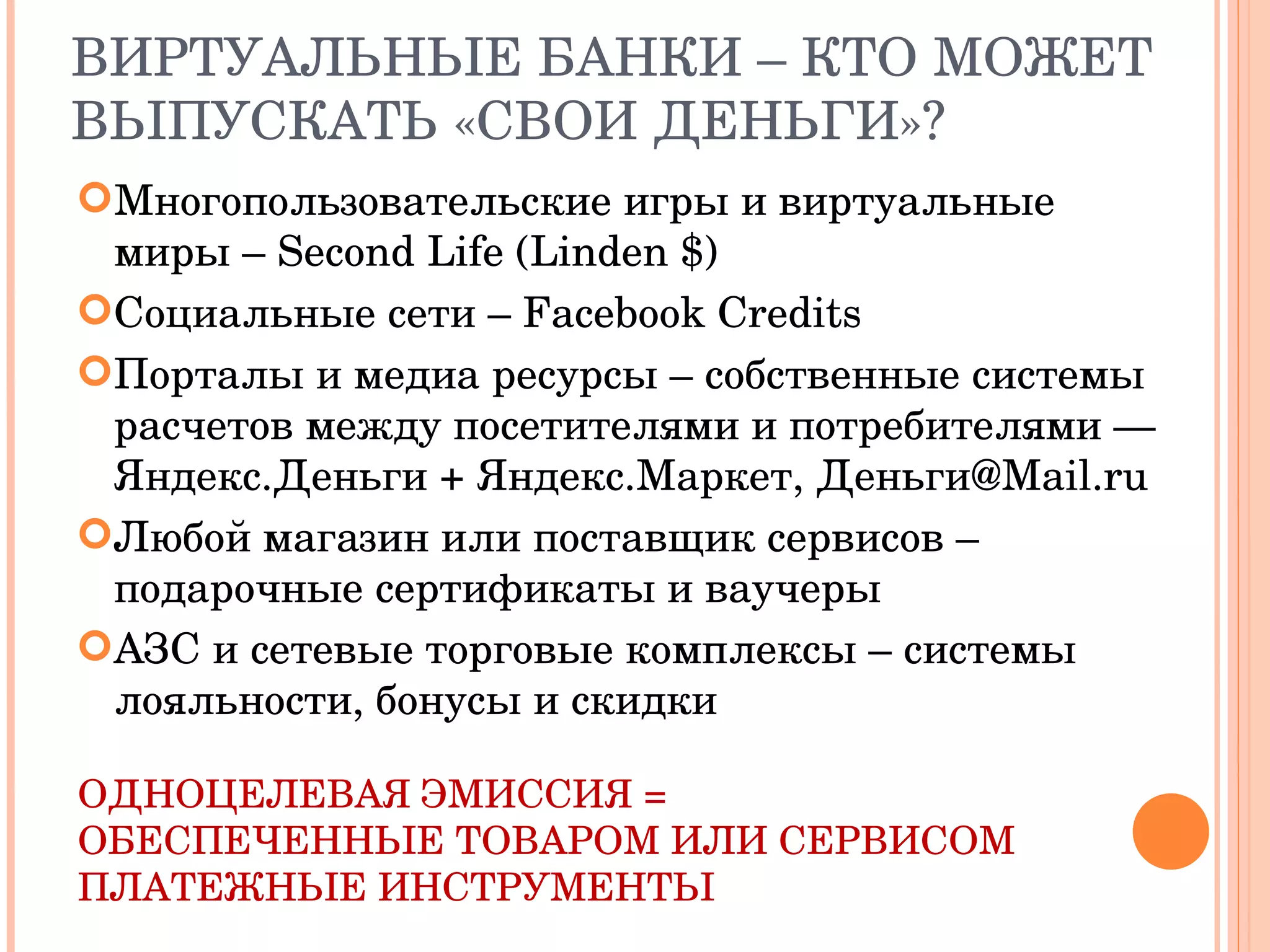 ВИРТУАЛЬНЫЕ БАНКИ – КТО МОЖЕТ ВЫПУСКАТЬ «СВОИ ДЕНЬГИ»? Многопользовательские игры и виртуальные миры –  Second Life (Linden $) Социальные сети –  Facebook Credits Порталы и медиа ресурсы – собственные системы расчетов между посетителями и потребителями — Яндекс.Деньги + Яндекс.Маркет, Деньги@Mail.ru Любой магазин или поставщик сервисов –  подарочные сертификаты и ваучеры АЗС и сетевые торговые комплексы – системы лояльности, бонусы и скидки ОДНОЦЕЛЕВАЯ ЭМИССИЯ = ОБЕСПЕЧЕННЫЕ ТОВАРОМ ИЛИ СЕРВИСОМ ПЛАТЕЖНЫЕ ИНСТРУМЕНТЫ 