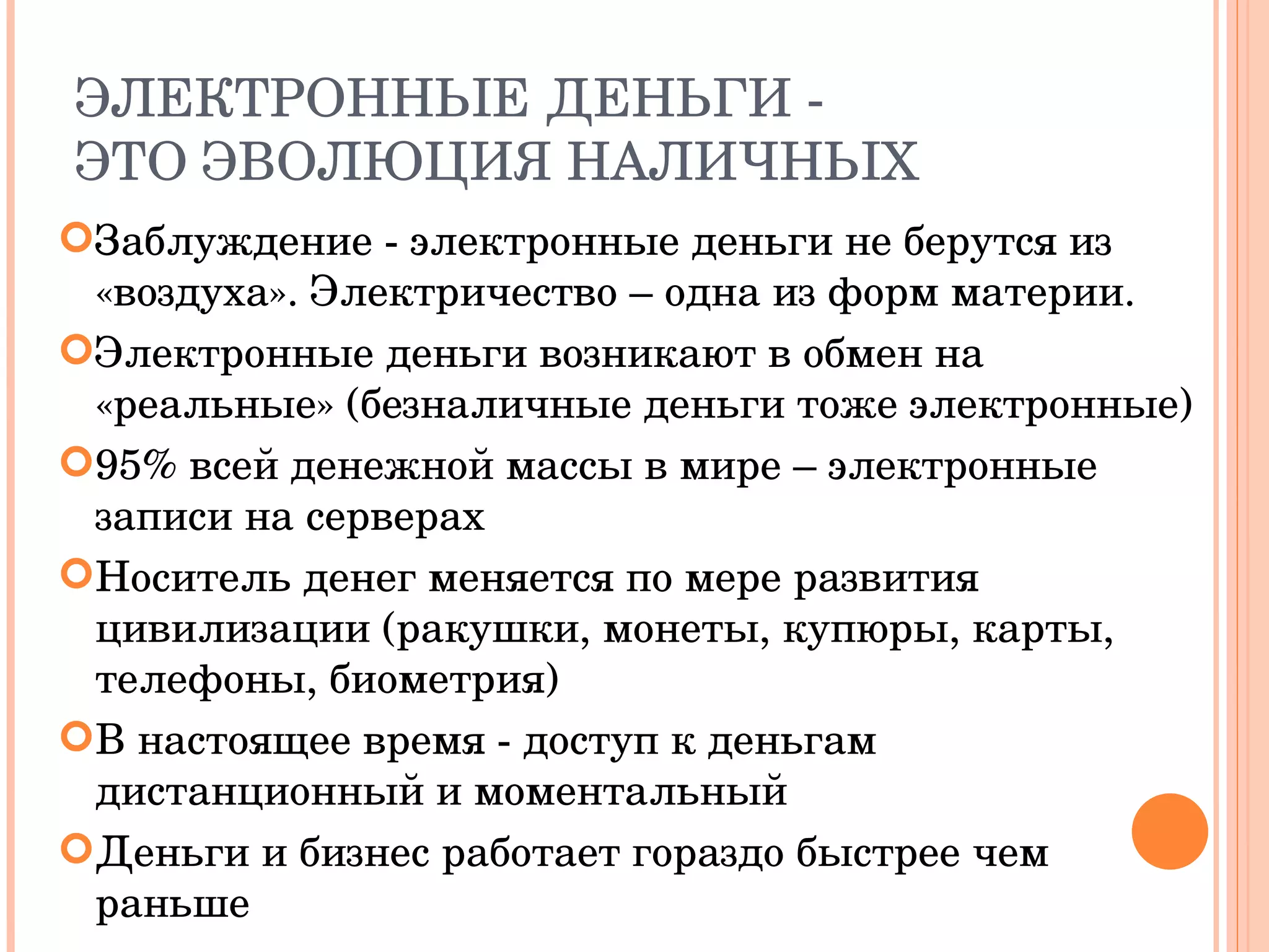ЭЛЕКТРОННЫЕ ДЕНЬГИ - ЭТО ЭВОЛЮЦИЯ НАЛИЧНЫХ Заблуждение - электронные деньги не берутся из «воздуха». Электричество – одна из форм материи. Электронные деньги возникают в обмен на «реальные» (безналичные деньги тоже электронные) 95% всей денежной массы в мире – электронные записи на серверах Носитель денег меняется по мере развития цивилизации (ракушки, монеты, купюры, карты, телефоны, биометрия) В настоящее время - доступ к деньгам дистанционный и моментальный Деньги и бизнес работает гораздо быстрее чем раньше 