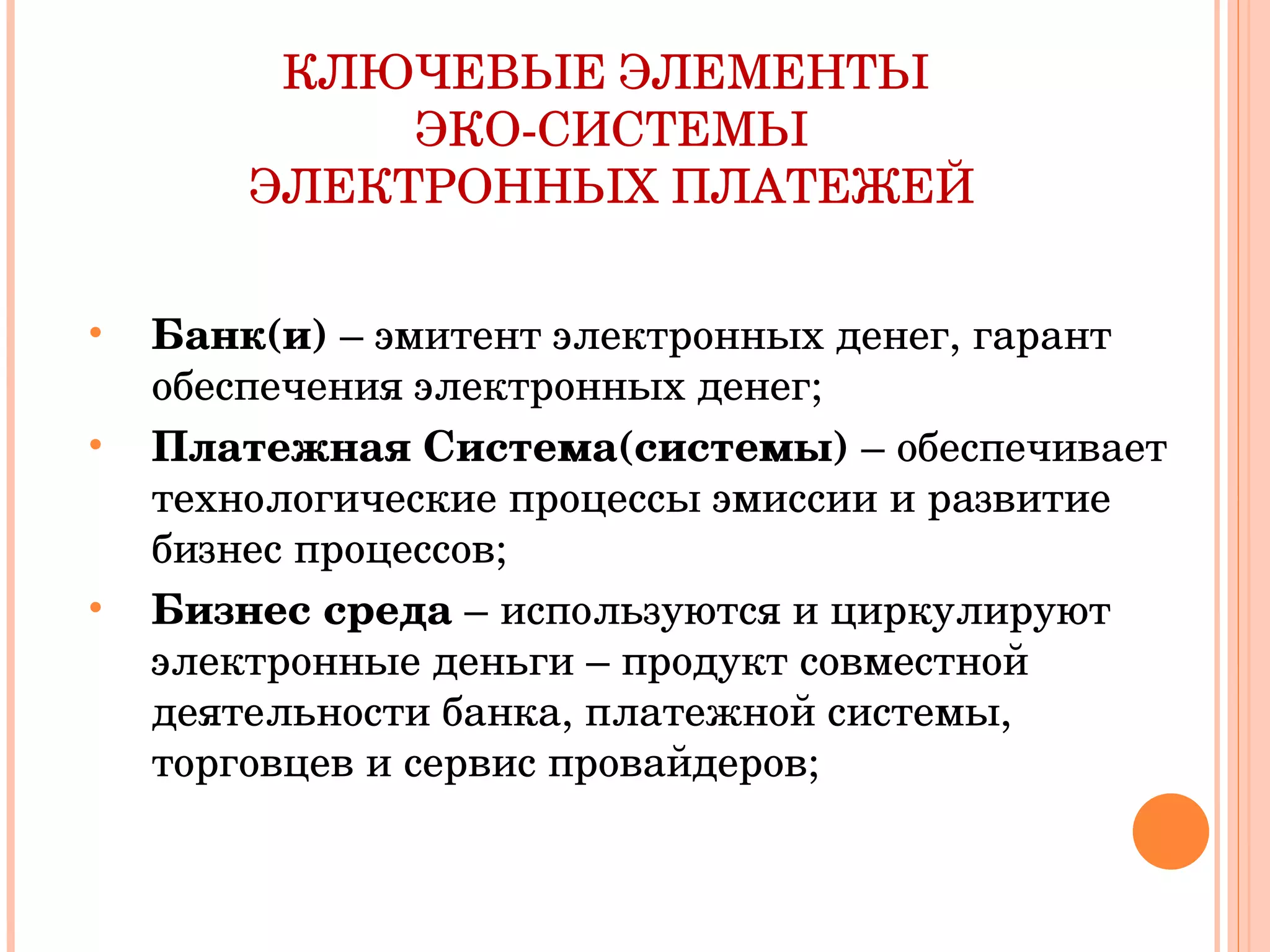 КЛЮЧЕВЫЕ ЭЛЕМЕНТЫ  ЭКО-СИСТЕМЫ ЭЛЕКТРОННЫХ ПЛАТЕЖЕЙ Банк(и)  – эмитент электронных денег, гарант обеспечения электронных денег; Платежная Система(системы)  – обеспечивает технологические процессы эмиссии и развитие бизнес процессов; Бизнес среда  –   используются и циркулируют электронные деньги – продукт совместной деятельности банка, платежной системы, торговцев и сервис провайдеров; 