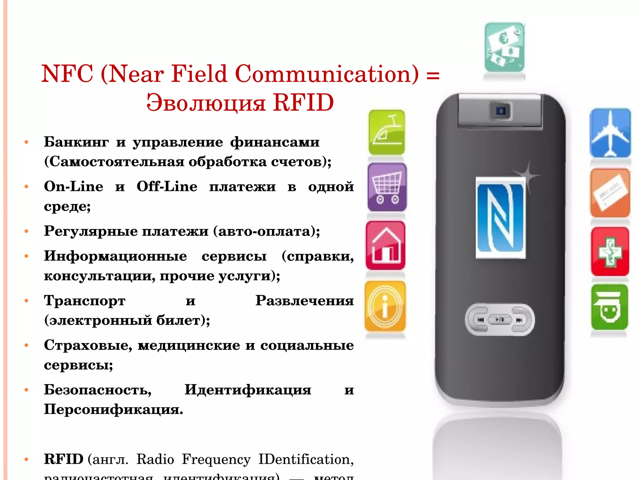 Банкинг и управление финансами  (Самостоятельная обработка счетов); On - Line  и  Off - Line  платежи в одной среде; Регулярные платежи (авто-оплата); Информационные сервисы (справки, консультации, прочие услуги);   Транспорт и Развлечения (электронный билет); Страховые, медицинские и социальные сервисы; Безопасность, Идентификация и Персонификация. RFID  (англ. Radio Frequency IDentification, радиочастотная идентификация) — метод автоматической идентификации объектов NFC (Near Field Communication) = Эволюция  RFID 