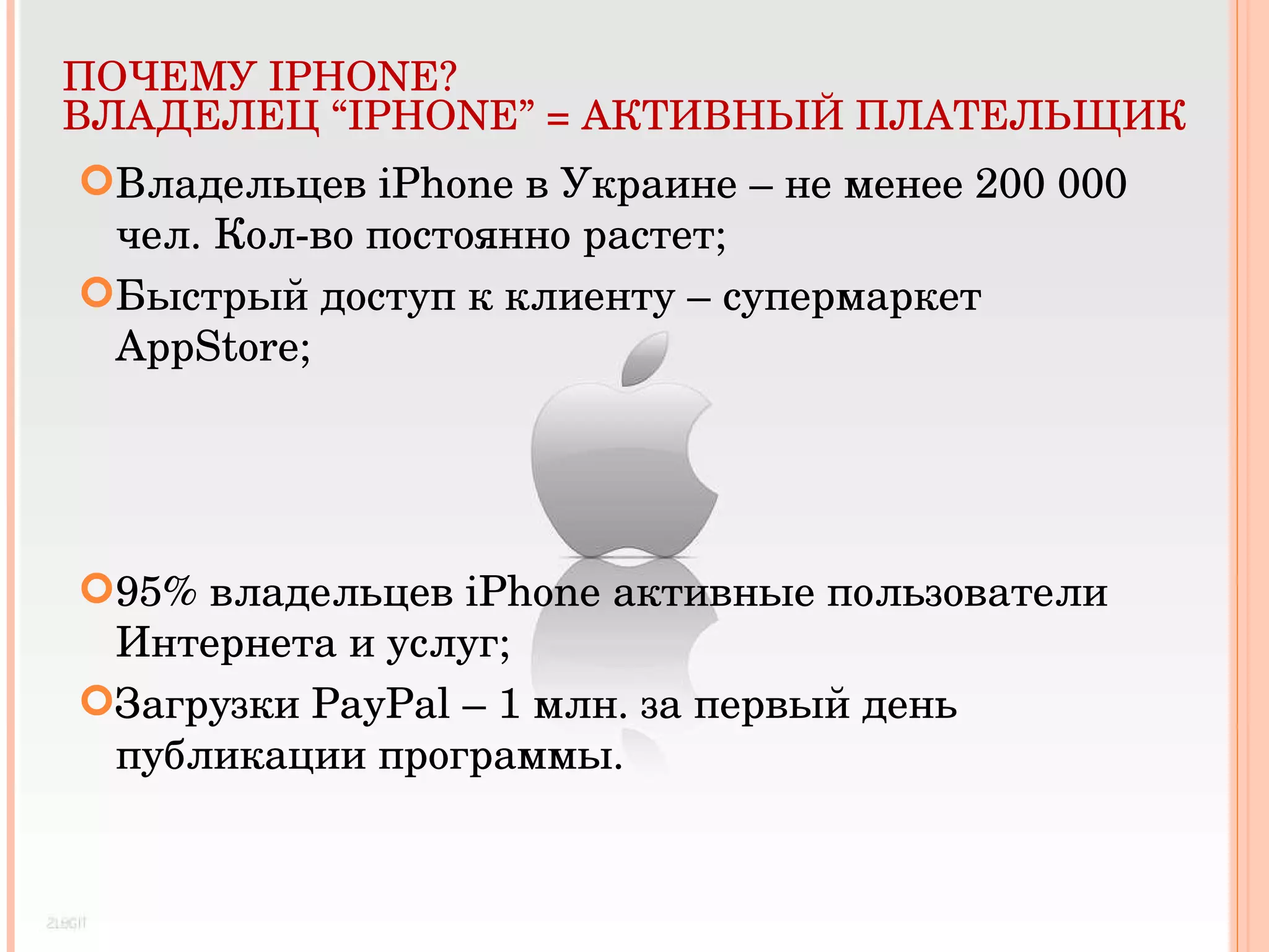 ПОЧЕМУ  IPHONE? ВЛАДЕЛЕЦ  “ IPHONE ” = АКТИВНЫЙ ПЛАТЕЛЬЩИК Владельцев  iPhone  в Украине – не менее 200 000   чел. Кол-во постоянно растет; Быстрый доступ к клиенту – супермаркет  AppStore ; 95% владельцев  iPhone  активные пользователи Интернета и услуг; Загрузки  PayPal – 1  млн. за первый день публикации программы. 