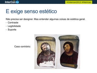 #Intercon2012 #Metricas




E exige senso estético
Não precisa ser designer. Mas entender algumas coisas de estética geral.
•  Contraste
•  Legibilidade
•  Suporte




       Caso contrário:
 