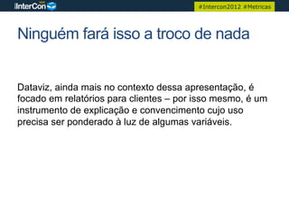 #Intercon2012 #Metricas




Ninguém fará isso a troco de nada


Dataviz, ainda mais no contexto dessa apresentação, é
focado em relatórios para clientes – por isso mesmo, é um
instrumento de explicação e convencimento cujo uso
precisa ser ponderado à luz de algumas variáveis.
 