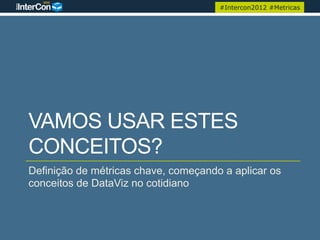 #Intercon2012 #Metricas




VAMOS USAR ESTES
CONCEITOS?
Definição de métricas chave, começando a aplicar os
conceitos de DataViz no cotidiano
 