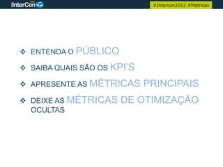 #Intercon2012 #Metricas




v  ENTENDA O PÚBLICO

v  SAIBA QUAIS SÃO OS KPI’S

v  APRESENTE AS MÉTRICAS      PRINCIPAIS
v  DEIXE AS MÉTRICAS   DE OTIMIZAÇÃO
    OCULTAS
 