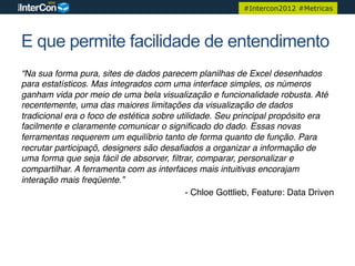 #Intercon2012 #Metricas




E que permite facilidade de entendimento
“Na sua forma pura, sites de dados parecem planilhas de Excel desenhados
para estatísticos. Mas integrados com uma interface simples, os números
ganham vida por meio de uma bela visualização e funcionalidade robusta. Até
recentemente, uma das maiores limitações da visualização de dados
tradicional era o foco de estética sobre utilidade. Seu principal propósito era
facilmente e claramente comunicar o signiﬁcado do dado. Essas novas
ferramentas requerem um equilíbrio tanto de forma quanto de função. Para
recrutar participaçõ, designers são desaﬁados a organizar a informação de
uma forma que seja fácil de absorver, ﬁltrar, comparar, personalizar e
compartilhar. A ferramenta com as interfaces mais intuitivas encorajam
interação mais freqüente.”"
                                            - Chloe Gottlieb, Feature: Data Driven!
 