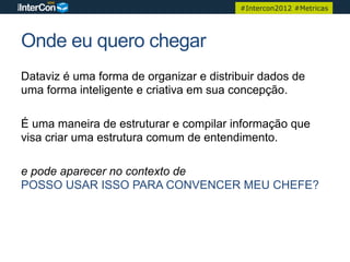 #Intercon2012 #Metricas




Onde eu quero chegar
Dataviz é uma forma de organizar e distribuir dados de
uma forma inteligente e criativa em sua concepção.

É uma maneira de estruturar e compilar informação que
visa criar uma estrutura comum de entendimento.

e pode aparecer no contexto de
POSSO USAR ISSO PARA CONVENCER MEU CHEFE?
 