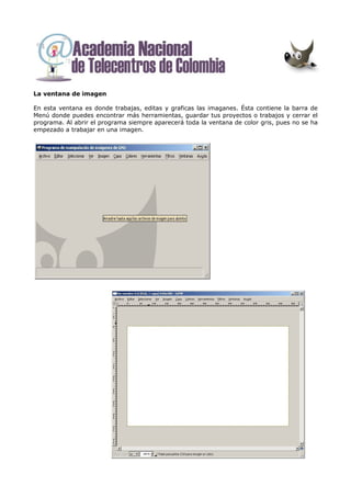 La ventana de imagen

En esta ventana es donde trabajas, editas y graficas las imaganes. Ésta contiene la barra de
Menú donde puedes encontrar más herramientas, guardar tus proyectos o trabajos y cerrar el
programa. Al abrir el programa siempre aparecerá toda la ventana de color gris, pues no se ha
empezado a trabajar en una imagen.
 
