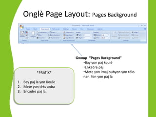 Onglè Page Layout: Pages Background



                          Gwoup “Pages Background”
                             •Bay yon paj koulè
                             •Enkadre paj
           *PRATIK*          •Mete yon imaj oubyen yon tèks
                             nan fon yon paj la
1. Bay paj la yon Koulè
2. Mete yon tèks anba
3. Encadre paj la.
 