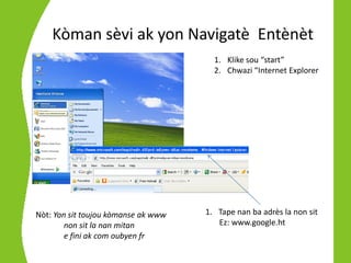 Kòman sèvi ak yon Navigatè Entènèt
                                       1. Klike sou “start”
                                       2. Chwazi “Internet Explorer




Nòt: Yon sit toujou kòmanse ak www   1. Tape nan ba adrès la non sit
        non sit la nan mitan            Ez: www.google.ht
        e fini ak com oubyen fr
 