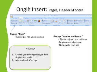 Onglè Insert: Pages, Header&Footer



Gwoup “Page”
   • Ajoute paj nan yon dokiman      Gwoup “Header and Footer”
                                        • Ajoute paj nan yon dokiman
                                        •Fè yon entèt akpye paj
                                        •Nimerwote yon paj
              *PRATIK*

 1. Chwazi yon non òganisasyon kom
    tit pou yon entèt
 2. Mete adrès li kòm pye
 