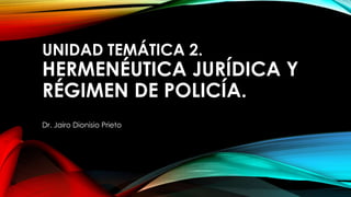 UNIDAD TEMÁTICA 2.
HERMENÉUTICA JURÍDICA Y
RÉGIMEN DE POLICÍA.
Dr. Jairo Dionisio Prieto
 