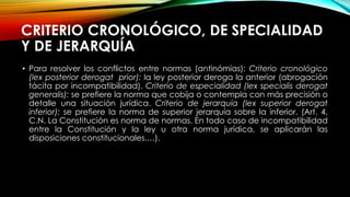CRITERIO CRONOLÓGICO, DE SPECIALIDAD
Y DE JERARQUÍA
• Para resolver los conflictos entre normas (antinómias): Criterio cronológico
(lex posterior derogat prior): la ley posterior deroga la anterior (abrogación
tácita por incompatibilidad). Criterio de especialidad (lex specialis derogat
generalis): se prefiere la norma que cobija o contempla con más precisión o
detalle una situación jurídica. Criterio de jerarquía (lex superior derogat
inferior): se prefiere la norma de superior jerarquía sobre la inferior. (Art. 4,
C.N. La Constitución es norma de normas. En todo caso de incompatibilidad
entre la Constitución y la ley u otra norma jurídica, se aplicarán las
disposiciones constitucionales.…).
 