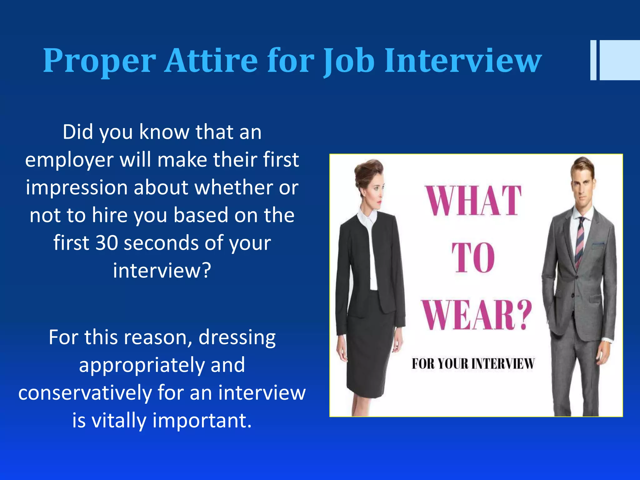 Proper Attire for Job Interview
Did you know that an
employer will make their first
impression about whether or
not to hire you based on the
first 30 seconds of your
interview?
For this reason, dressing
appropriately and
conservatively for an interview
is vitally important.
 